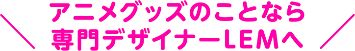 アニメグッズのことなら専門デザイナーLEMへ